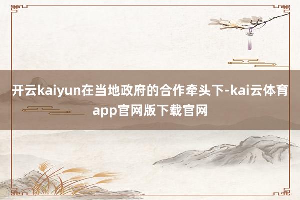 开云kaiyun在当地政府的合作牵头下-kai云体育app官网版下载官网