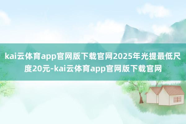 kai云体育app官网版下载官网2025年光提最低尺度20元-kai云体育app官网版下载官网