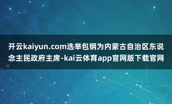 开云kaiyun.com选举包钢为内蒙古自治区东说念主民政府主席-kai云体育app官网版下载官网