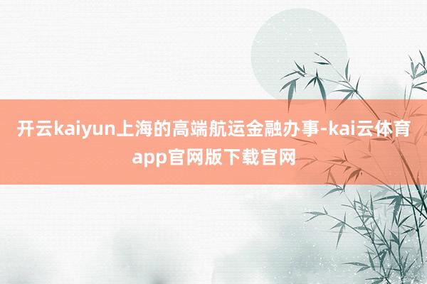 开云kaiyun上海的高端航运金融办事-kai云体育app官网版下载官网