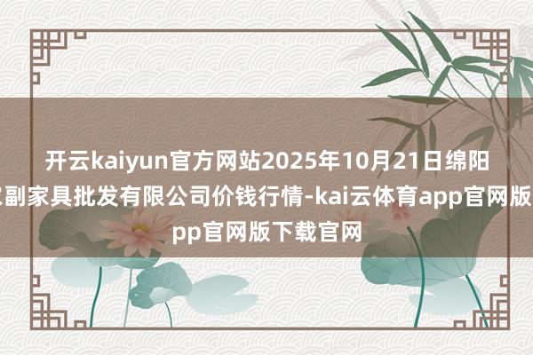 开云kaiyun官方网站2025年10月21日绵阳市高水农副家具批发有限公司价钱行情-kai云体育app官网版下载官网