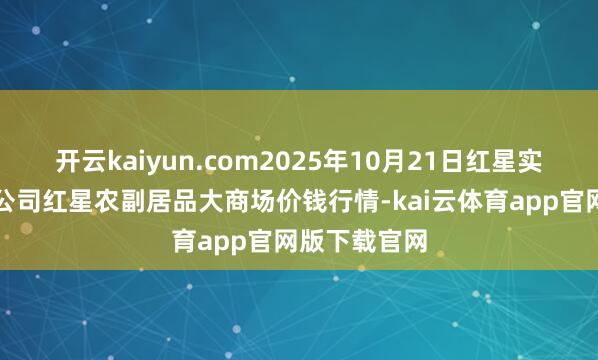 开云kaiyun.com2025年10月21日红星实业集团有限公司红星农副居品大商场价钱行情-kai云体育app官网版下载官网
