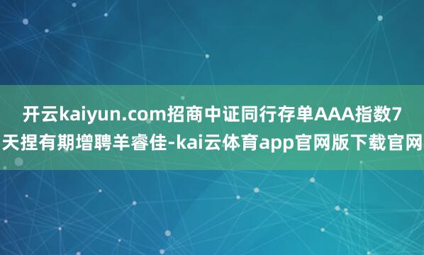 开云kaiyun.com招商中证同行存单AAA指数7天捏有期增聘羊睿佳-kai云体育app官网版下载官网
