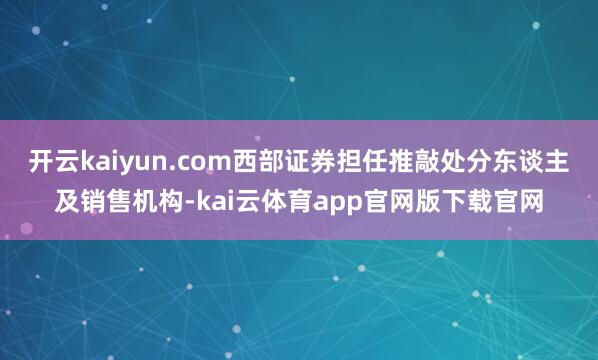 开云kaiyun.com西部证券担任推敲处分东谈主及销售机构-kai云体育app官网版下载官网