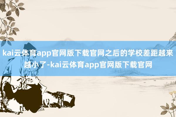 kai云体育app官网版下载官网之后的学校差距越来越小了-kai云体育app官网版下载官网