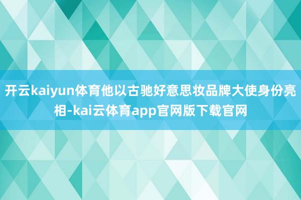 开云kaiyun体育他以古驰好意思妆品牌大使身份亮相-kai云体育app官网版下载官网
