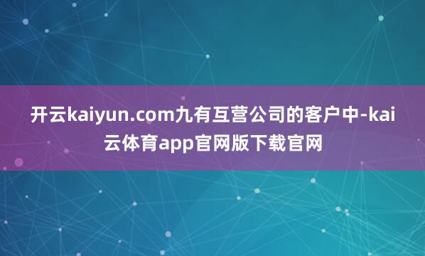 开云kaiyun.com九有互营公司的客户中-kai云体育app官网版下载官网