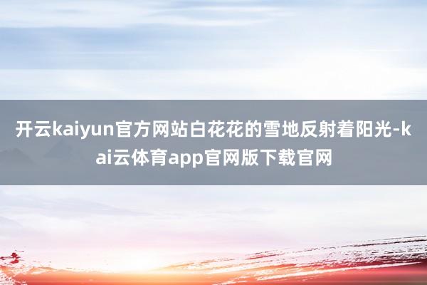 开云kaiyun官方网站白花花的雪地反射着阳光-kai云体育app官网版下载官网