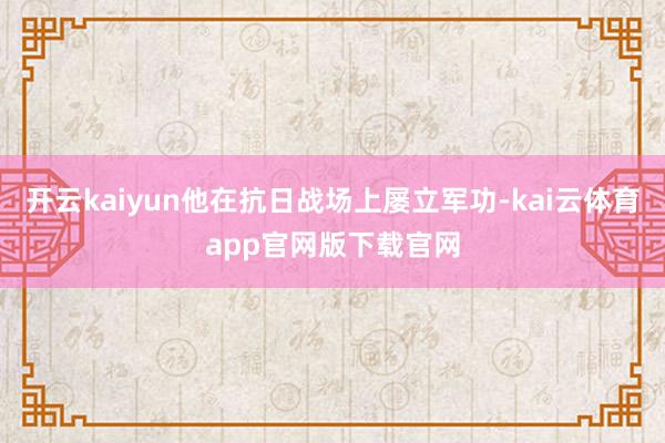 开云kaiyun他在抗日战场上屡立军功-kai云体育app官网版下载官网