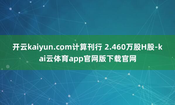 开云kaiyun.com计算刊行 2.460万股H股-kai云体育app官网版下载官网