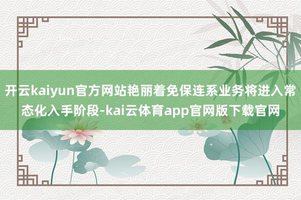 开云kaiyun官方网站艳丽着免保连系业务将进入常态化入手阶段-kai云体育app官网版下载官网