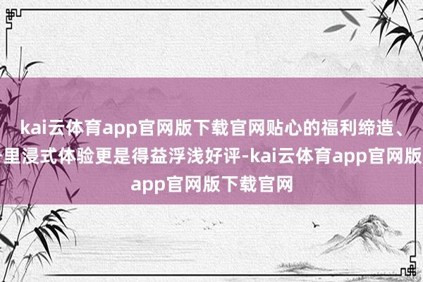 kai云体育app官网版下载官网贴心的福利缔造、丰富的千里浸式体验更是得益浮浅好评-kai云体育app官网版下载官网