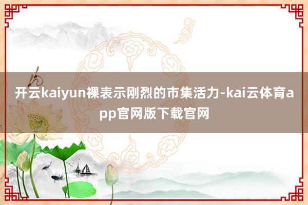 开云kaiyun裸表示刚烈的市集活力-kai云体育app官网版下载官网